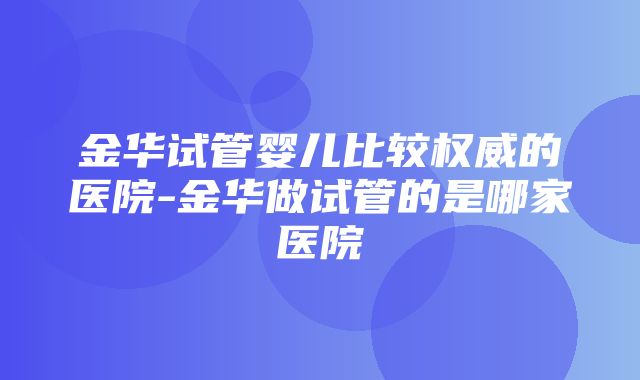 金华试管婴儿比较权威的医院-金华做试管的是哪家医院