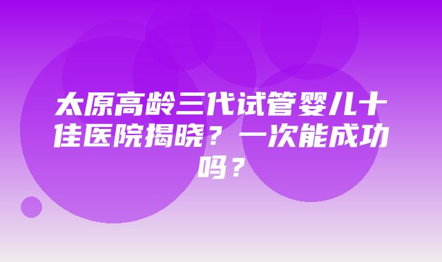 太原高龄三代试管婴儿十佳医院揭晓？一次能成功吗？