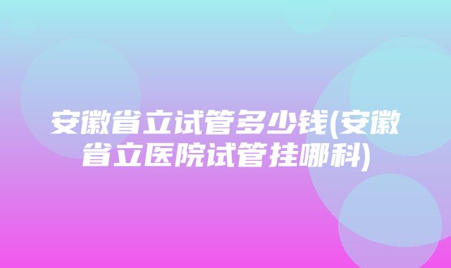 安徽省立试管多少钱(安徽省立医院试管挂哪科)