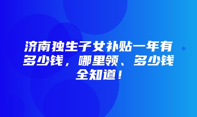 济南独生子女补贴一年有多少钱，哪里领、多少钱全知道！