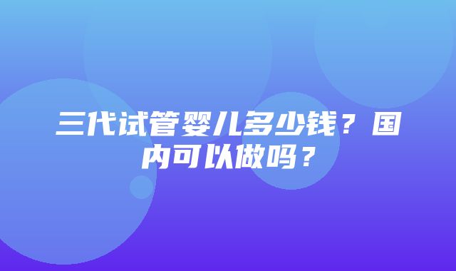 三代试管婴儿多少钱？国内可以做吗？