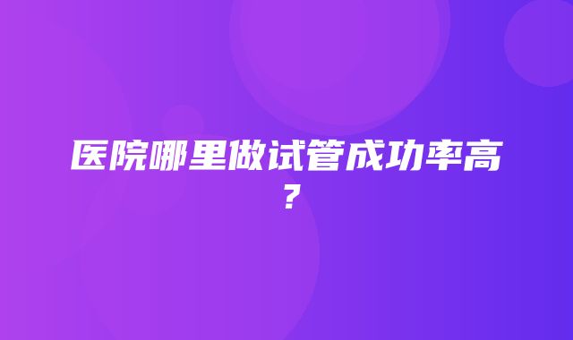 医院哪里做试管成功率高？