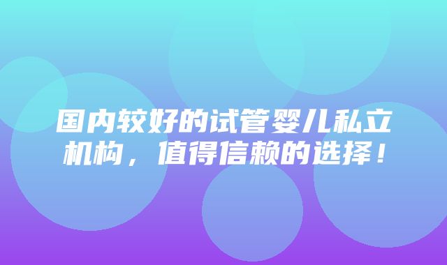 国内较好的试管婴儿私立机构，值得信赖的选择！