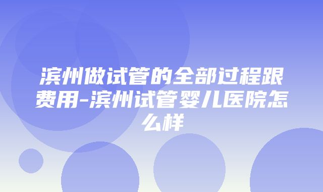 滨州做试管的全部过程跟费用-滨州试管婴儿医院怎么样