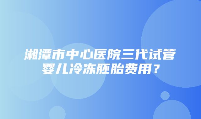 湘潭市中心医院三代试管婴儿冷冻胚胎费用？