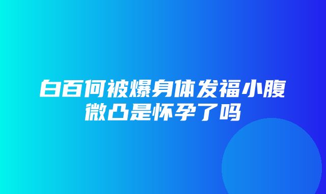 白百何被爆身体发福小腹微凸是怀孕了吗