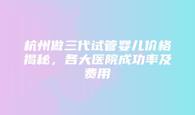 杭州做三代试管婴儿价格揭秘，各大医院成功率及费用