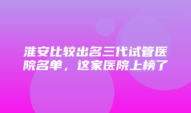 淮安比较出名三代试管医院名单，这家医院上榜了