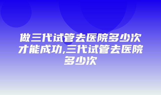 做三代试管去医院多少次才能成功,三代试管去医院多少次