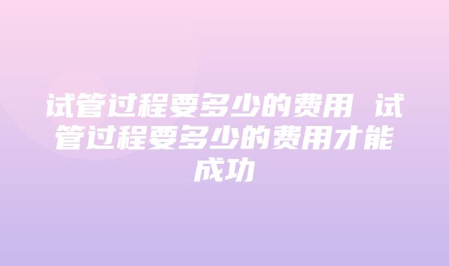 试管过程要多少的费用 试管过程要多少的费用才能成功