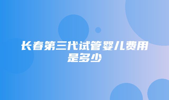 长春第三代试管婴儿费用是多少