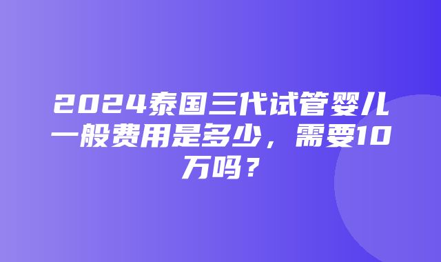 2024泰国三代试管婴儿一般费用是多少，需要10万吗？