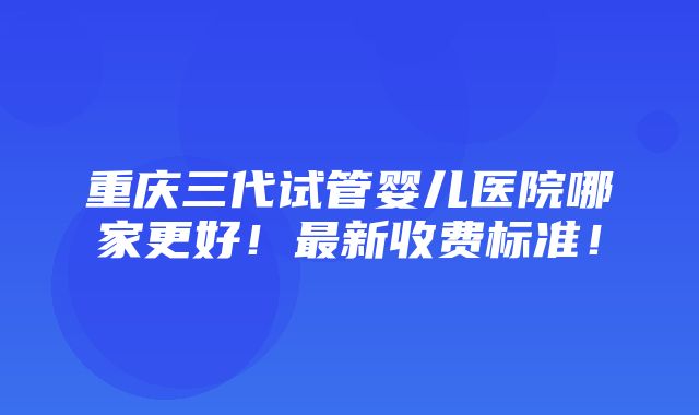 重庆三代试管婴儿医院哪家更好！最新收费标准！