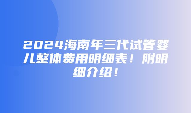 2024海南年三代试管婴儿整体费用明细表！附明细介绍！