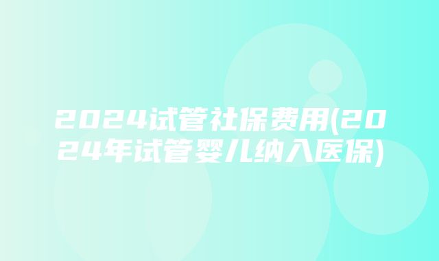 2024试管社保费用(2024年试管婴儿纳入医保)