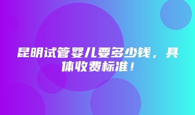 昆明试管婴儿要多少钱，具体收费标准！