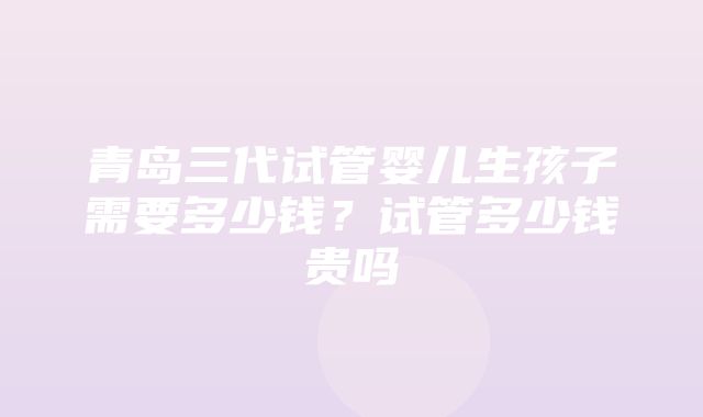 青岛三代试管婴儿生孩子需要多少钱？试管多少钱贵吗