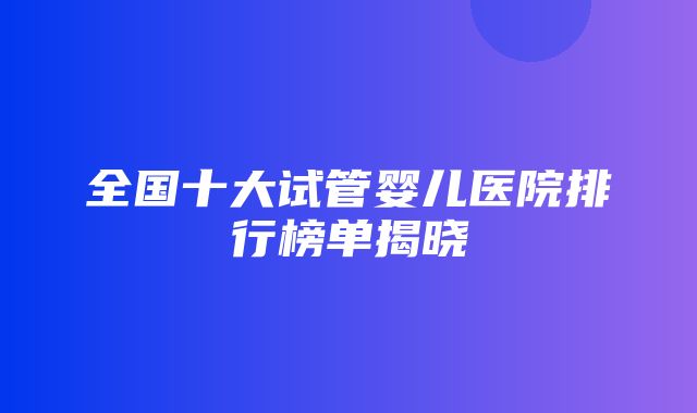 全国十大试管婴儿医院排行榜单揭晓