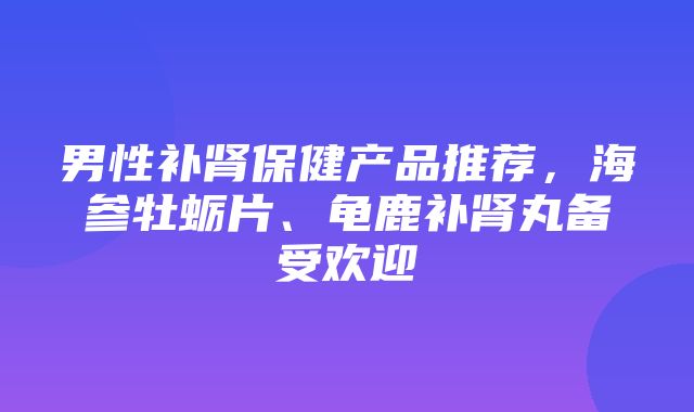 男性补肾保健产品推荐，海参牡蛎片、龟鹿补肾丸备受欢迎