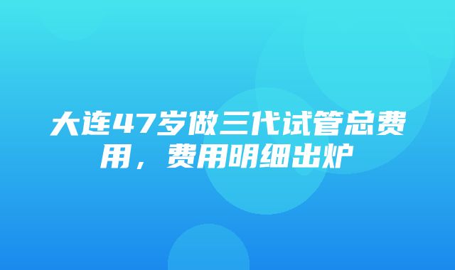 大连47岁做三代试管总费用，费用明细出炉