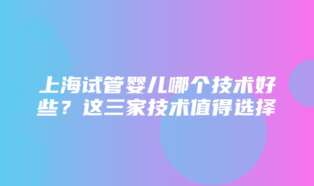 上海试管婴儿哪个技术好些？这三家技术值得选择