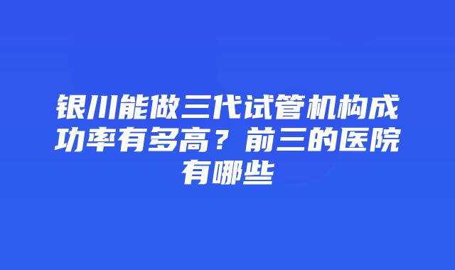 银川能做三代试管机构成功率有多高？前三的医院有哪些