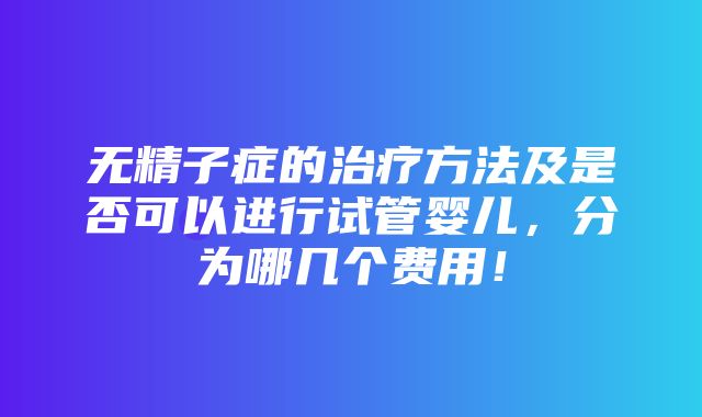 无精子症的治疗方法及是否可以进行试管婴儿，分为哪几个费用！