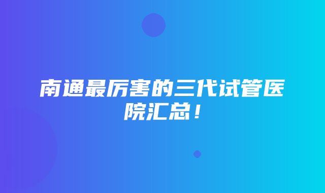 南通最厉害的三代试管医院汇总！