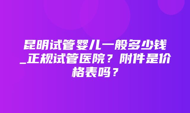 昆明试管婴儿一般多少钱_正规试管医院？附件是价格表吗？