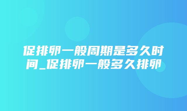 促排卵一般周期是多久时间_促排卵一般多久排卵