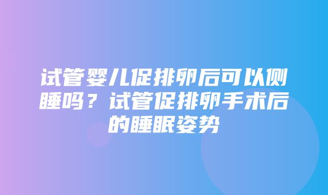 试管婴儿促排卵后可以侧睡吗？试管促排卵手术后的睡眠姿势