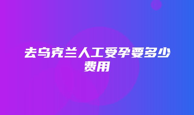 去乌克兰人工受孕要多少费用