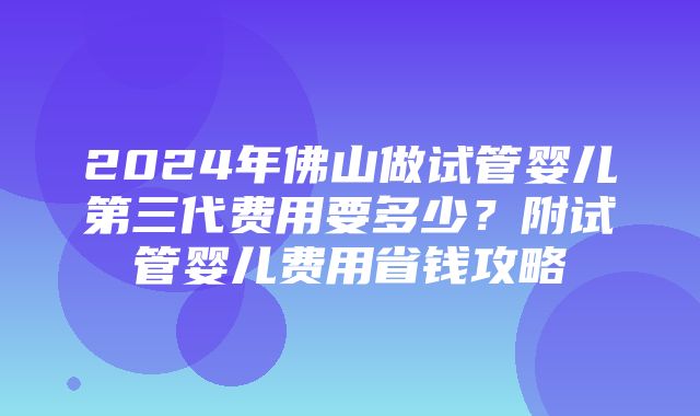 2024年佛山做试管婴儿第三代费用要多少？附试管婴儿费用省钱攻略