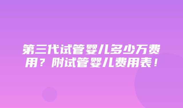 第三代试管婴儿多少万费用？附试管婴儿费用表！