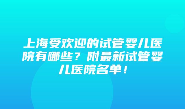 上海受欢迎的试管婴儿医院有哪些？附最新试管婴儿医院名单！