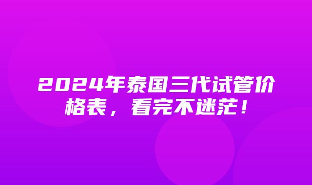 2024年泰国三代试管价格表，看完不迷茫！