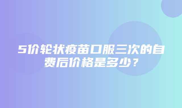 5价轮状疫苗口服三次的自费后价格是多少？