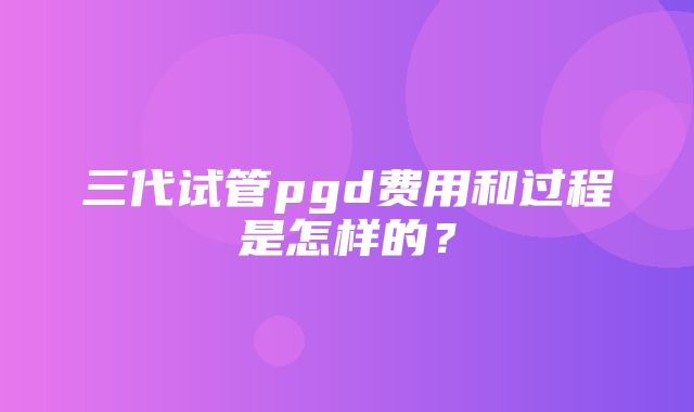 三代试管pgd费用和过程是怎样的？