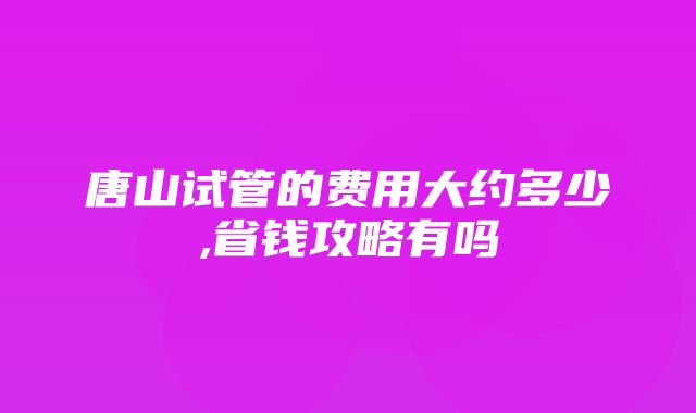 唐山试管的费用大约多少,省钱攻略有吗