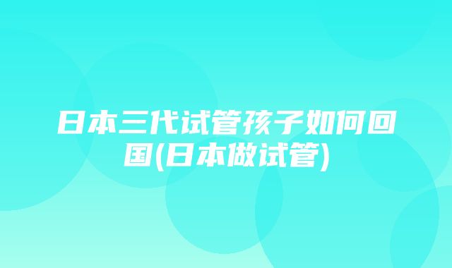 日本三代试管孩子如何回国(日本做试管)