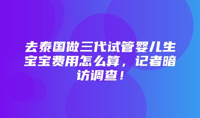 去泰国做三代试管婴儿生宝宝费用怎么算，记者暗访调查！