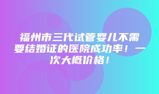 福州市三代试管婴儿不需要结婚证的医院成功率！一次大概价格！