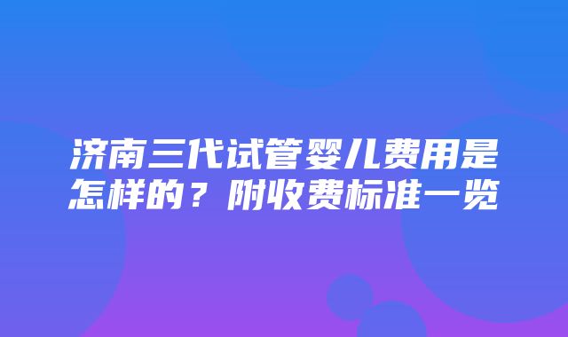 济南三代试管婴儿费用是怎样的？附收费标准一览