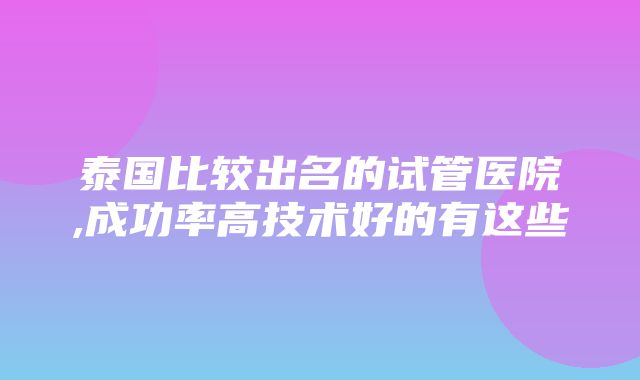 泰国比较出名的试管医院,成功率高技术好的有这些