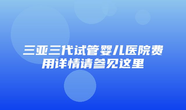 三亚三代试管婴儿医院费用详情请参见这里