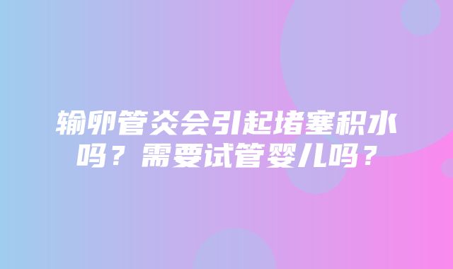 输卵管炎会引起堵塞积水吗？需要试管婴儿吗？