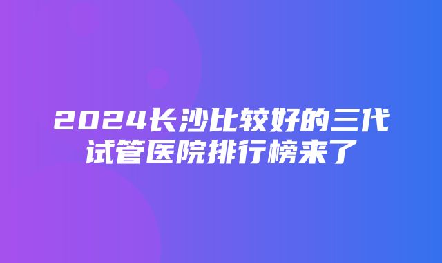 2024长沙比较好的三代试管医院排行榜来了