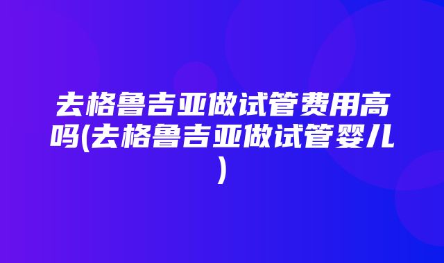 去格鲁吉亚做试管费用高吗(去格鲁吉亚做试管婴儿)