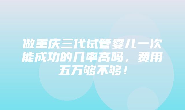 做重庆三代试管婴儿一次能成功的几率高吗，费用五万够不够！