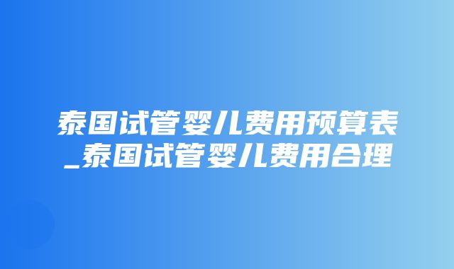 泰国试管婴儿费用预算表_泰国试管婴儿费用合理